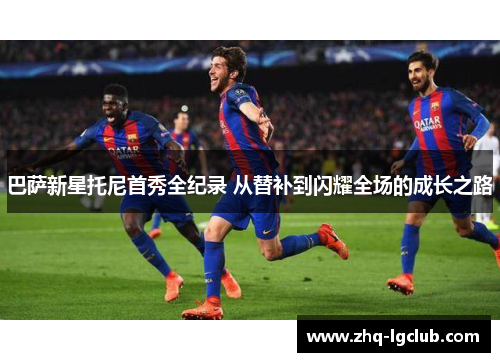 巴萨新星托尼首秀全纪录 从替补到闪耀全场的成长之路