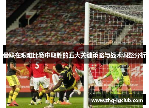 曼联在艰难比赛中取胜的五大关键策略与战术调整分析