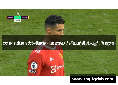 C罗帽子戏法五大经典时刻回顾 展现无与伦比的进球天赋与传奇之路
