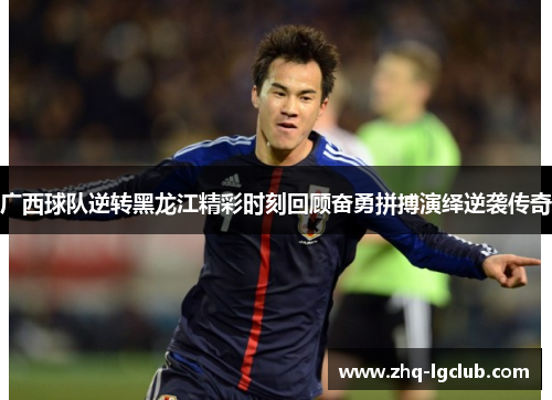 广西球队逆转黑龙江精彩时刻回顾奋勇拼搏演绎逆袭传奇