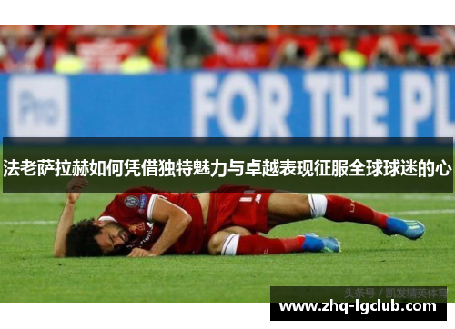 法老萨拉赫如何凭借独特魅力与卓越表现征服全球球迷的心