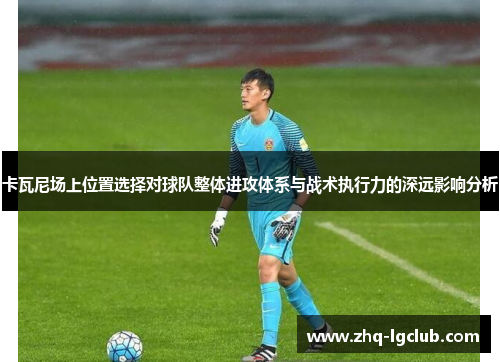 卡瓦尼场上位置选择对球队整体进攻体系与战术执行力的深远影响分析