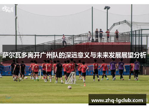 萨尔瓦多离开广州队的深远意义与未来发展展望分析