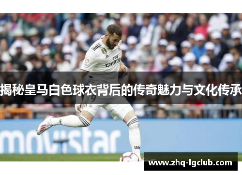 揭秘皇马白色球衣背后的传奇魅力与文化传承