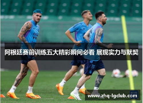 阿根廷赛前训练五大精彩瞬间必看 展现实力与默契