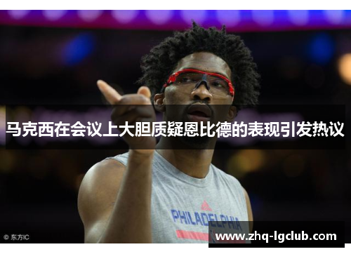 马克西在会议上大胆质疑恩比德的表现引发热议