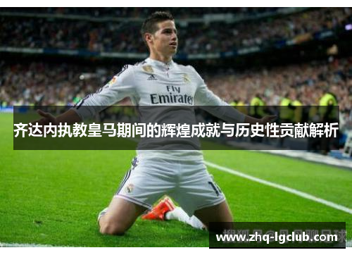 齐达内执教皇马期间的辉煌成就与历史性贡献解析