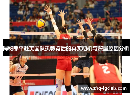 揭秘郎平赴美国队执教背后的真实动机与深层原因分析
