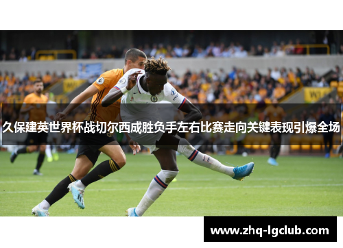 久保建英世界杯战切尔西成胜负手左右比赛走向关键表现引爆全场