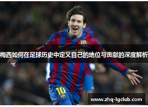 梅西如何在足球历史中定义自己的地位与贡献的深度解析