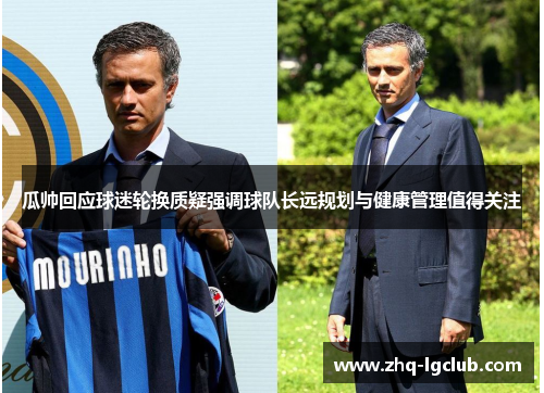 瓜帅回应球迷轮换质疑强调球队长远规划与健康管理值得关注