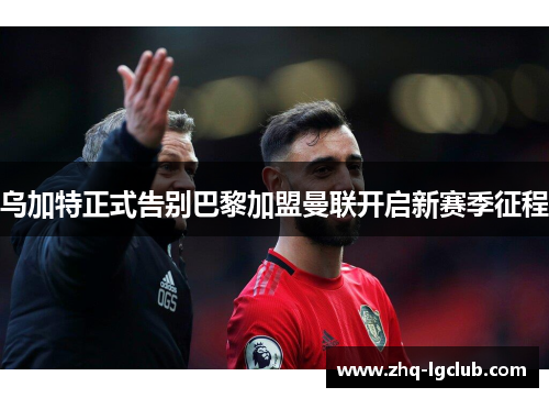 乌加特正式告别巴黎加盟曼联开启新赛季征程