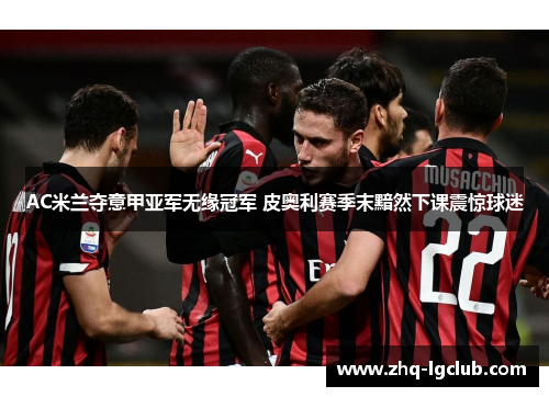 AC米兰夺意甲亚军无缘冠军 皮奥利赛季末黯然下课震惊球迷